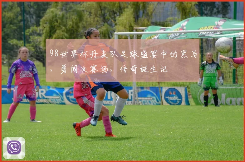 98世界杯丹麦队足球盛宴中的黑马，勇闯决赛场，传奇诞生记