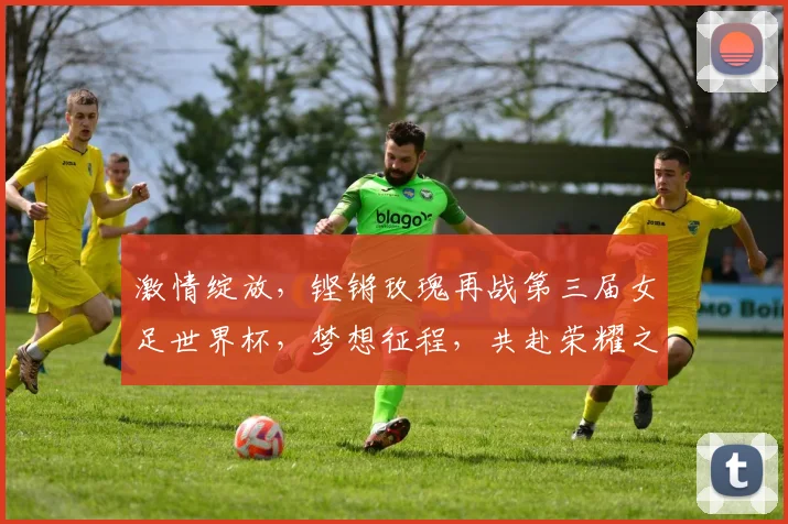 激情绽放，铿锵玫瑰再战第三届女足世界杯，梦想征程，共赴荣耀之约，逐梦赛场