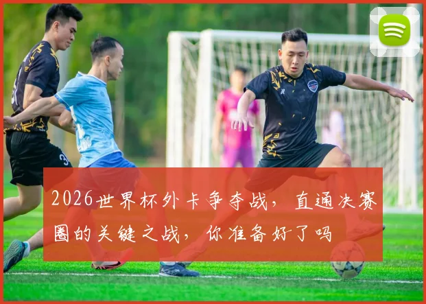 2026世界杯外卡争夺战，直通决赛圈的关键之战，你准备好了吗
