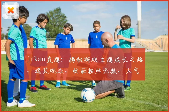 jrkan直播：揭秘游戏主播成长之路，逗笑观众，收获粉丝无数，人气飙升，精彩不容错过，必看直播