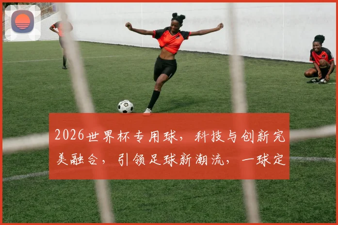 2026世界杯专用球，科技与创新完美融合，引领足球新潮流，一球定乾坤